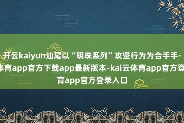 开云kaiyun汕尾以“明珠系列”攻坚行为为合手手-kai云体育app官方下载app最新版本-kai云体育app官方登录入口