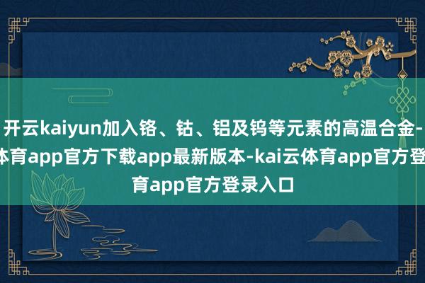 开云kaiyun加入铬、钴、铝及钨等元素的高温合金-kai云体育app官方下载app最新版本-kai云体育app官方登录入口