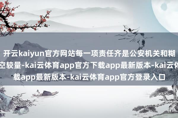 开云kaiyun官方网站每一项责任齐是公安机关和糊弄分子进行的一场时空较量-kai云体育app官方下载app最新版本-kai云体育app官方登录入口
