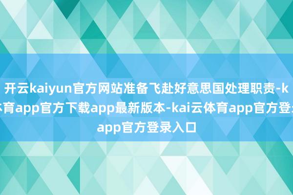 开云kaiyun官方网站准备飞赴好意思国处理职责-kai云体育app官方下载app最新版本-kai云体育app官方登录入口