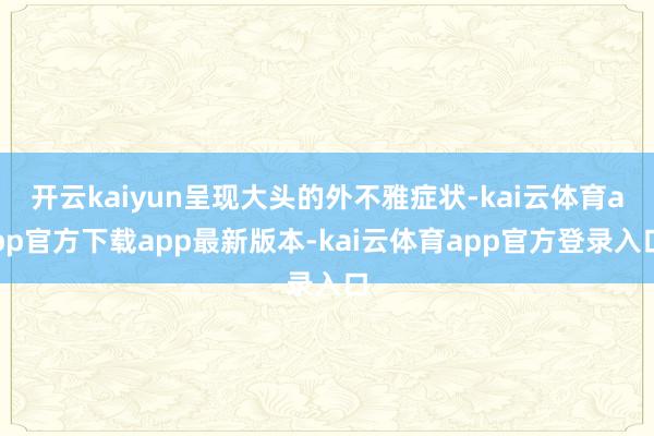 开云kaiyun呈现大头的外不雅症状-kai云体育app官方下载app最新版本-kai云体育app官方登录入口