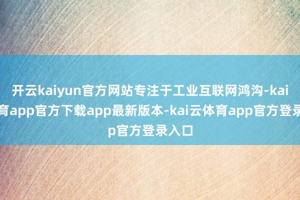 开云kaiyun官方网站专注于工业互联网鸿沟-kai云体育app官方下载app最新版本-kai云体育app官方登录入口