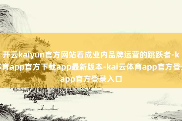 开云kaiyun官方网站看成业内品牌运营的跳跃者-kai云体育app官方下载app最新版本-kai云体育app官方登录入口