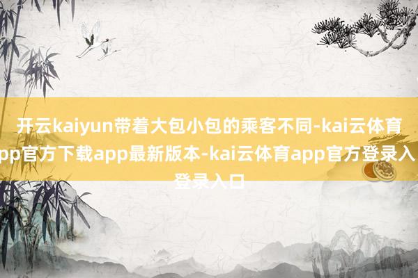 开云kaiyun带着大包小包的乘客不同-kai云体育app官方下载app最新版本-kai云体育app官方登录入口