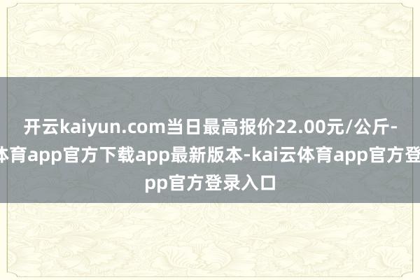 开云kaiyun.com当日最高报价22.00元/公斤-kai云体育app官方下载app最新版本-kai云体育app官方登录入口