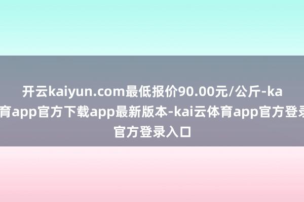 开云kaiyun.com最低报价90.00元/公斤-kai云体育app官方下载app最新版本-kai云体育app官方登录入口