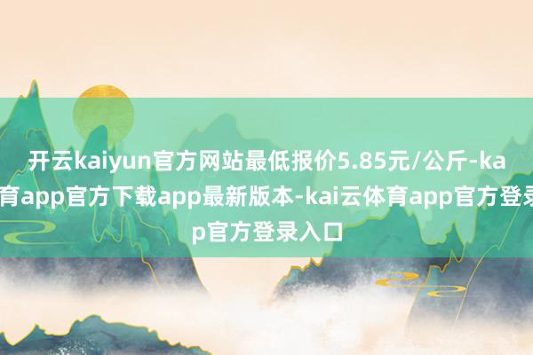 开云kaiyun官方网站最低报价5.85元/公斤-kai云体育app官方下载app最新版本-kai云体育app官方登录入口