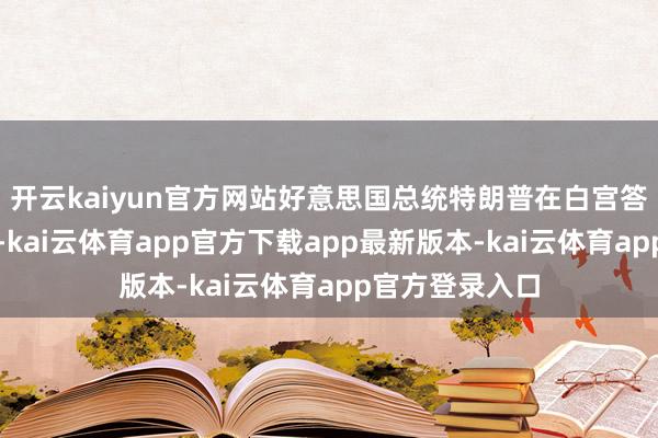 开云kaiyun官方网站好意思国总统特朗普在白宫答记者问时默示-kai云体育app官方下载app最新版本-kai云体育app官方登录入口