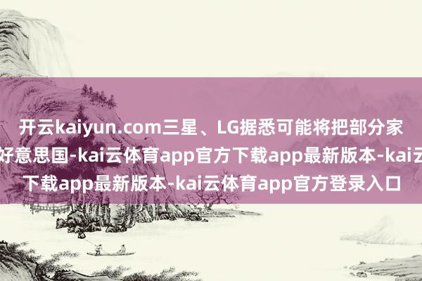 开云kaiyun.com三星、LG据悉可能将把部分家电制造从墨西哥回荡到好意思国-kai云体育app官方下载app最新版本-kai云体育app官方登录入口