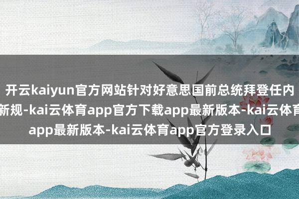 开云kaiyun官方网站针对好意思国前总统拜登任内推出的AI芯片料理新规-kai云体育app官方下载app最新版本-kai云体育app官方登录入口