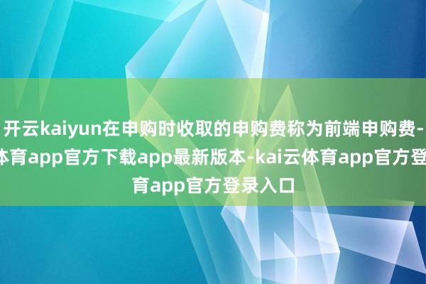 开云kaiyun在申购时收取的申购费称为前端申购费-kai云体育app官方下载app最新版本-kai云体育app官方登录入口