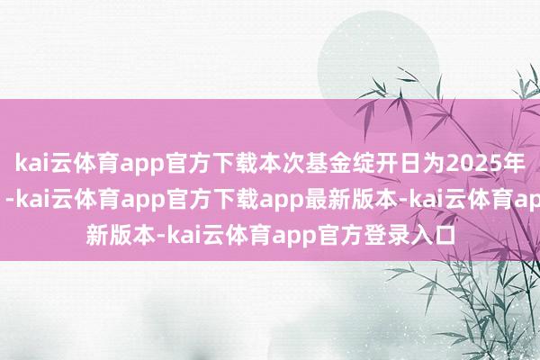 kai云体育app官方下载本次基金绽开日为2025年2月17日(含)-kai云体育app官方下载app最新版本-kai云体育app官方登录入口