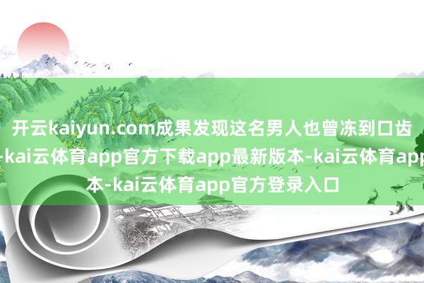 开云kaiyun.com成果发现这名男人也曾冻到口齿不昭着的进度-kai云体育app官方下载app最新版本-kai云体育app官方登录入口