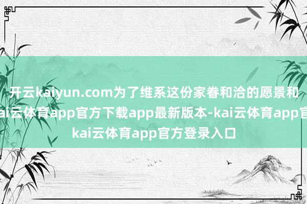 开云kaiyun.com为了维系这份家眷和洽的愿景和价值体系-kai云体育app官方下载app最新版本-kai云体育app官方登录入口