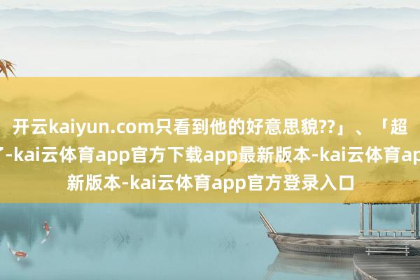 开云kaiyun.com只看到他的好意思貌??」、「超等帅...太猖獗了-kai云体育app官方下载app最新版本-kai云体育app官方登录入口