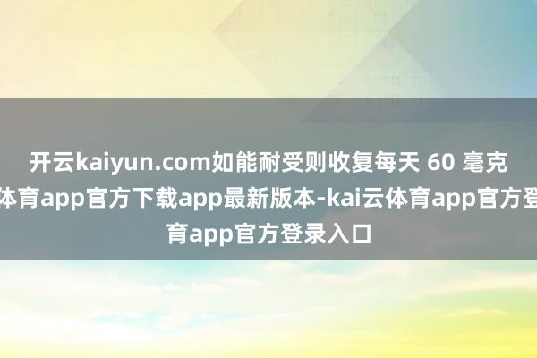 开云kaiyun.com如能耐受则收复每天 60 毫克-kai云体育app官方下载app最新版本-kai云体育app官方登录入口
