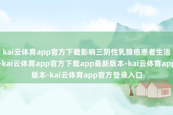 kai云体育app官方下载影响三阴性乳腺癌患者生活期的成分繁多-kai云体育app官方下载app最新版本-kai云体育app官方登录入口