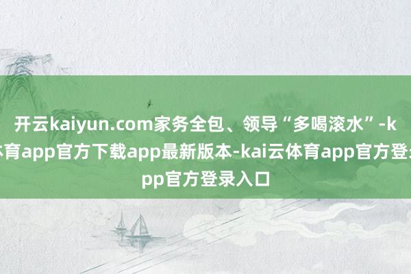 开云kaiyun.com家务全包、领导“多喝滚水”-kai云体育app官方下载app最新版本-kai云体育app官方登录入口