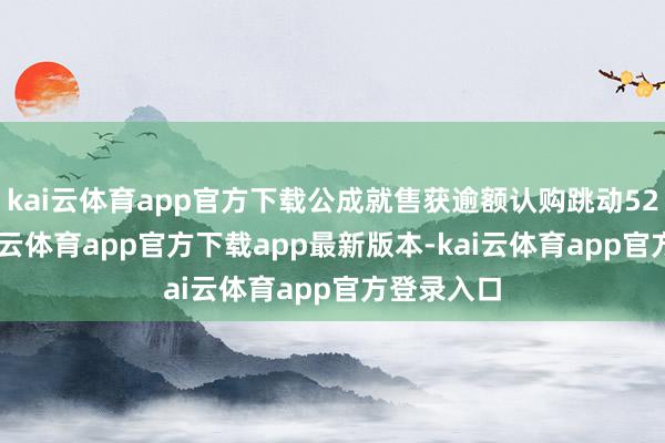 kai云体育app官方下载公成就售获逾额认购跳动5200倍-kai云体育app官方下载app最新版本-kai云体育app官方登录入口