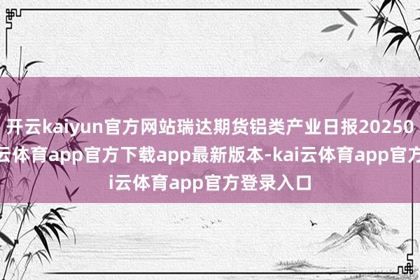 开云kaiyun官方网站瑞达期货铝类产业日报20250310-kai云体育app官方下载app最新版本-kai云体育app官方登录入口
