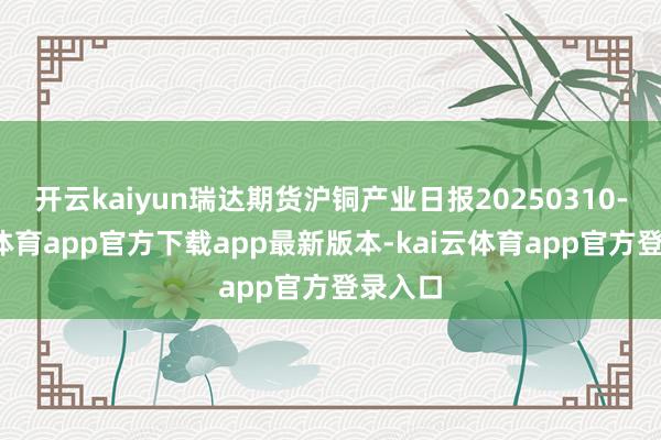 开云kaiyun瑞达期货沪铜产业日报20250310-kai云体育app官方下载app最新版本-kai云体育app官方登录入口