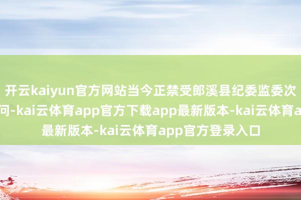 开云kaiyun官方网站当今正禁受郎溪县纪委监委次序审查和监察访问-kai云体育app官方下载app最新版本-kai云体育app官方登录入口