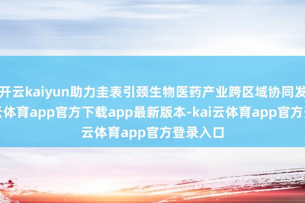 开云kaiyun助力圭表引颈生物医药产业跨区域协同发展-kai云体育app官方下载app最新版本-kai云体育app官方登录入口
