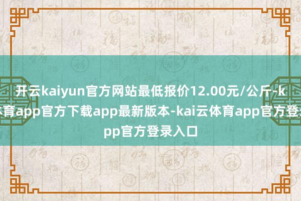 开云kaiyun官方网站最低报价12.00元/公斤-kai云体育app官方下载app最新版本-kai云体育app官方登录入口