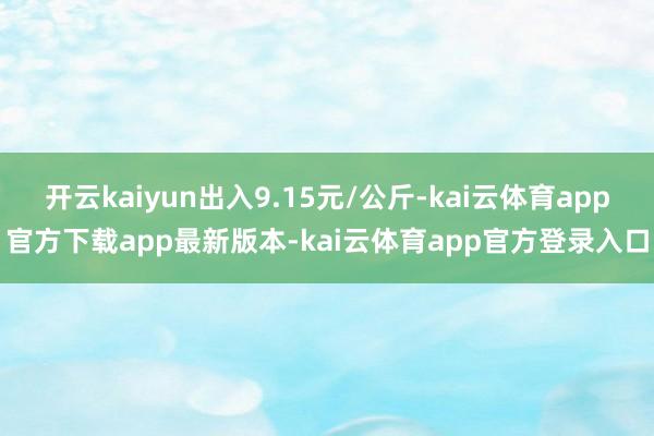 开云kaiyun出入9.15元/公斤-kai云体育app官方下载app最新版本-kai云体育app官方登录入口