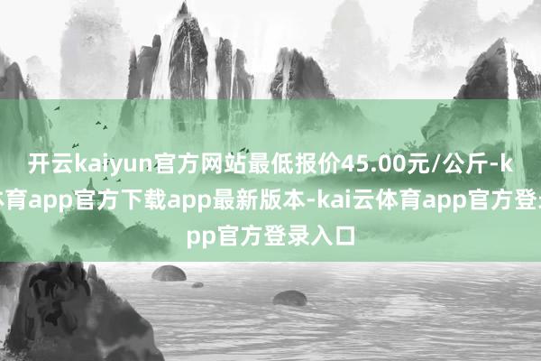 开云kaiyun官方网站最低报价45.00元/公斤-kai云体育app官方下载app最新版本-kai云体育app官方登录入口