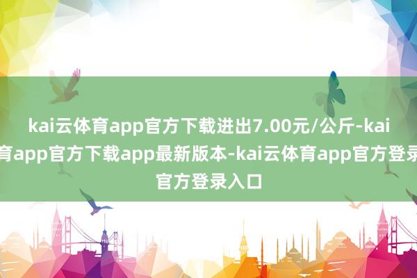 kai云体育app官方下载进出7.00元/公斤-kai云体育app官方下载app最新版本-kai云体育app官方登录入口