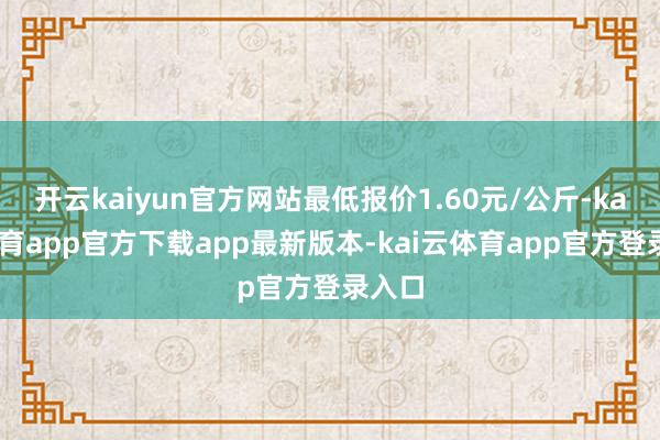 开云kaiyun官方网站最低报价1.60元/公斤-kai云体育app官方下载app最新版本-kai云体育app官方登录入口