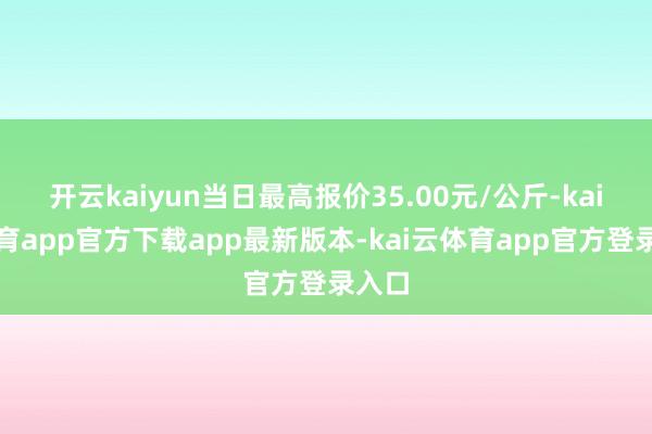 开云kaiyun当日最高报价35.00元/公斤-kai云体育app官方下载app最新版本-kai云体育app官方登录入口