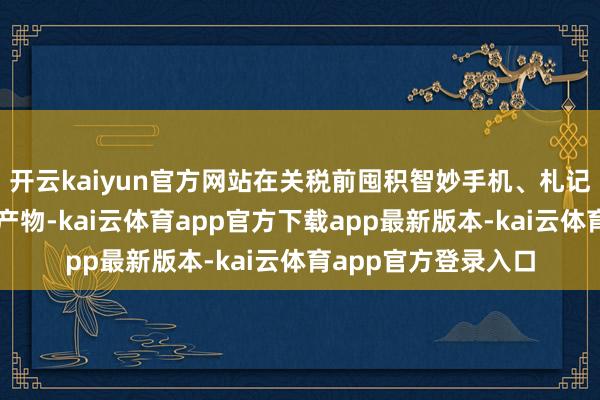 开云kaiyun官方网站在关税前囤积智妙手机、札记本电脑和其他电子产物-kai云体育app官方下载app最新版本-kai云体育app官方登录入口