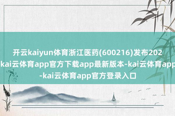 开云kaiyun体育浙江医药(600216)发布2024年年度申诉-kai云体育app官方下载app最新版本-kai云体育app官方登录入口