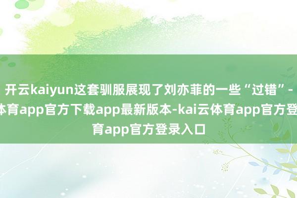 开云kaiyun这套驯服展现了刘亦菲的一些“过错”-kai云体育app官方下载app最新版本-kai云体育app官方登录入口