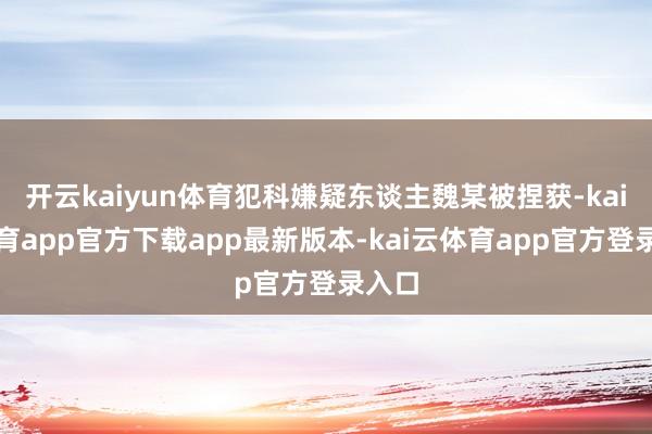 开云kaiyun体育犯科嫌疑东谈主魏某被捏获-kai云体育app官方下载app最新版本-kai云体育app官方登录入口