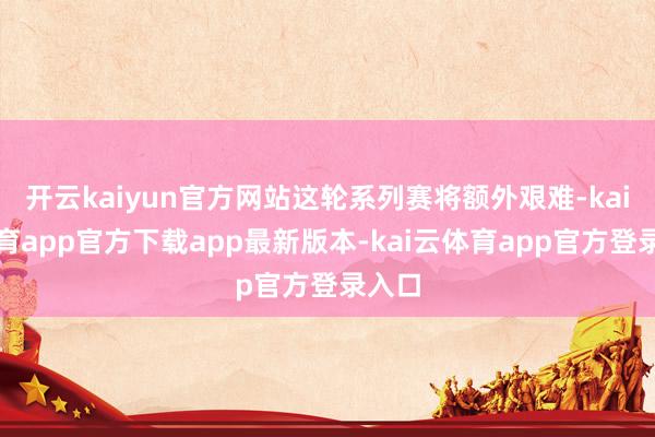 开云kaiyun官方网站这轮系列赛将额外艰难-kai云体育app官方下载app最新版本-kai云体育app官方登录入口