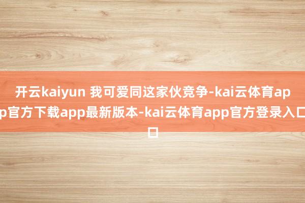 开云kaiyun 我可爱同这家伙竞争-kai云体育app官方下载app最新版本-kai云体育app官方登录入口
