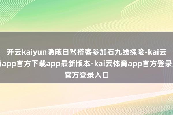 开云kaiyun隐蔽自驾搭客参加石九线探险-kai云体育app官方下载app最新版本-kai云体育app官方登录入口