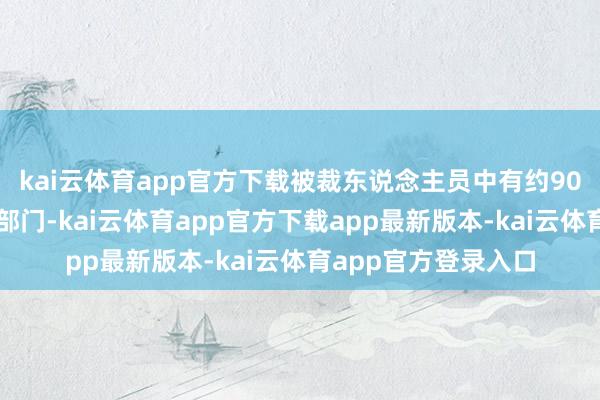 kai云体育app官方下载被裁东说念主员中有约90东说念主来自其他部门-kai云体育app官方下载app最新版本-kai云体育app官方登录入口