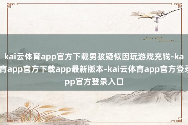 kai云体育app官方下载男孩疑似因玩游戏充钱-kai云体育app官方下载app最新版本-kai云体育app官方登录入口