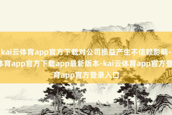 kai云体育app官方下载对公司损益产生不信赖影响-kai云体育app官方下载app最新版本-kai云体育app官方登录入口