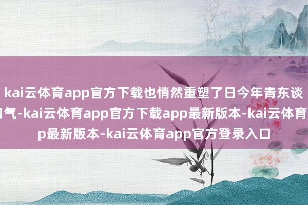 kai云体育app官方下载也悄然重塑了日今年青东谈主的情愫与行径习气-kai云体育app官方下载app最新版本-kai云体育app官方登录入口