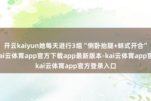 开云kaiyun她每天进行3组“侧卧抬腿+蚌式开合”组合肃穆-kai云体育app官方下载app最新版本-kai云体育app官方登录入口