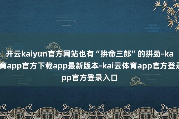 开云kaiyun官方网站也有“拚命三郎”的拼劲-kai云体育app官方下载app最新版本-kai云体育app官方登录入口