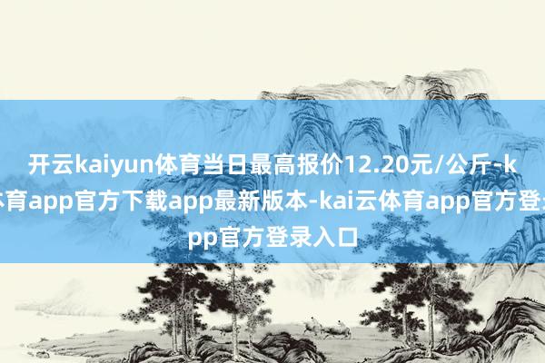 开云kaiyun体育当日最高报价12.20元/公斤-kai云体育app官方下载app最新版本-kai云体育app官方登录入口