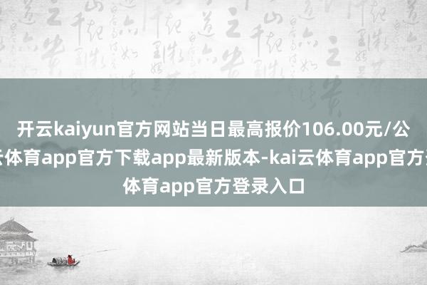 开云kaiyun官方网站当日最高报价106.00元/公斤-kai云体育app官方下载app最新版本-kai云体育app官方登录入口