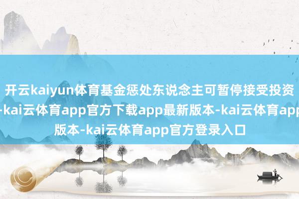 开云kaiyun体育基金惩处东说念主可暂停接受投资者的申购央求-kai云体育app官方下载app最新版本-kai云体育app官方登录入口