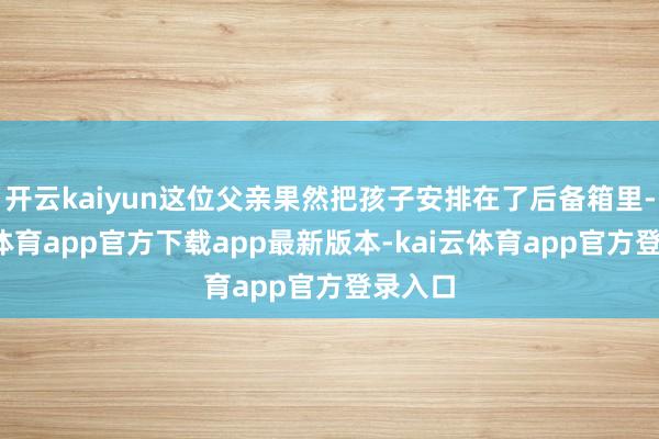 开云kaiyun这位父亲果然把孩子安排在了后备箱里-kai云体育app官方下载app最新版本-kai云体育app官方登录入口